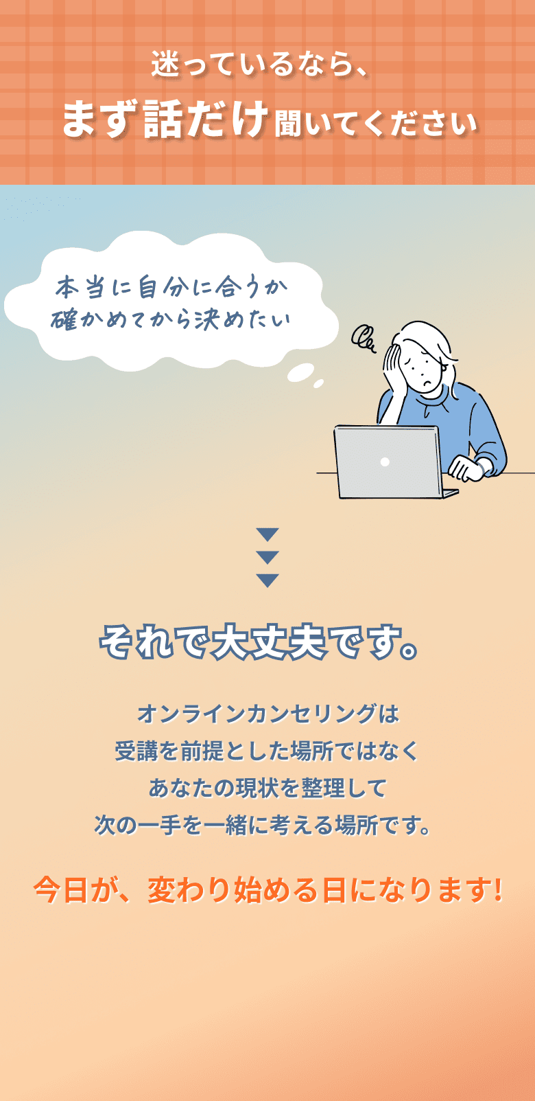迷っているなら、まず話だけ聞いてください。オンラインカウンセリングは受講を前提とした場所ではなく、あなたの現状を整理して次の一手を一緒に考える場所です。今日が、変わり始める日になります！